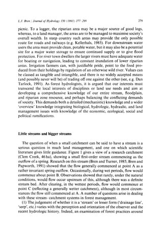 L.J. Bren / Journal of Hydrology 150 (1993) 277 299 279
picnic. To a logger, the riparian area may be a major source of good logs,
whereas, to a land manager, the areas are to be managed to maximise society's
overall wealth. In steep country such areas may provide the only possible
route for roads and railways (e.g. Kellerhals, 1985). For downstream water
users the area must provide clean, potable water, but it may also be a potential
site for a major water storage to ensure continued supply or to give flood
protection. For river town dwellers the larger rivers must have adequate water
for boating or navigation, leading to constant inundation of lower riparian
areas. Irrigation farmers can, with justifiable pride, point to the food pro-
duced from their holdings by regulation of an otherwise wild river. Values can
be classed as tangible and intangible, and there is no widely accepted means
(and possibly never will be) of trading off one against the other (see, e.g. Dan
Tarlock, 1991). As forest hydrologists, it is argued that our interests must
transcend the local interests of disciplines or land use needs and aim at
developing a comprehensive knowledge of our entire stream, floodplain,
and riparian zone resource, and perhaps balancing the conflicting demands
of society. This demands both a detailed (mechanistic) knowledge and a wider
'overview' knowledge integrating biological, hydrologic, hydraulic, and land
management issues with knowledge of the economic, ecological, social and
political ramifications.
Little streams and bigger streams
The question of when a small catchment can be said to have a stream is a
serious question in much land management, and one on which scientific
literature gives little guidance. Figure 1 gives a view of a research catchment
(Clem Creek, 46 ha), showing a small first-order stream commencing as the
outflow of a spring. Research on this stream (Bren and Turner, 1985; Bren and
Papworth, 1991) showed that the flow generally commenced at point A as a
rather invariant spring outflow. Occasionally, during wet periods, flow would
commence about point B. Observations showed that rarely, under the natural
conditions, would flow occur upstream of this, although there was a definite
stream bed. After clearing, in the wettest periods, flow would commence at
point C (reflecting a generally wetter catchment), although in most circum-
stances the flow still commenced at A. A number of questions arise in dealing
with these stream-catchment systems in forest management.
(1) The judgement of whether it is a 'stream' or lesser form ('drainage line',
'seep', etc.) varies with the perception and orientation of the observer and the
recent hydrologic history. Indeed, an examination of forest practices around
 