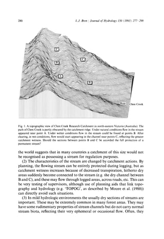 280 L.J. Bren / Journal ofHydrology 150 (1993) 277 299
Fig. I. A topographic view of Clem Creek Research Catchment in north-eastern Victoria (Australia). The
path of Clem Creek is partly obscured by the catchment ridge. Under natural conditions flow in the stream
appeared near point A. Under wetter conditions flow in the stream could be found at points B. After
clearing, in wet conditions, flow would start appearing in the channel near points C, reflecting the greater
catchment wetness. Should the sections between points B and C be accorded the full protection of a
permanent stream?
the world suggests that in many countries a catchment of this size would not
be recognised as possessing a stream for regulation purposes.
(2) The characteristics of the stream are changed by catchment actions. By
planning, the flowing stream can be entirely protected during logging, but as
catchment wetness increases because of decreased transpiration, hitherto dry
areas suddenly become connected to the stream (e.g. the dry channel between
B and C), and these may flow through logged areas, across roads, etc. This can
be very testing of supervisors, although use of planning aids that link topo-
graphy and hydrology (e.g. 'TOPOG', as described by Moore et al. (1988))
can directly avoid such situations.
(3) In mild hydrologic environments the usually dry sections of streams are
important. These may be extremely common in many forest areas. They may
have some rudimentary properties of stream channels but do not carry normal
stream biota, reflecting their very ephemeral or occasional flow. Often, they
 