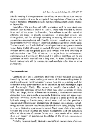 282 L.J. Bren / Journal of Hydrology 150 (1993) 277-.299
after harvesting. Although one does not wish to see a cavalier attitude towards
stream protection, it must be recognised that regulation of land use on the
basis of numerous ephemeral streams can make management actions onerous
or impossible.
Examples of the wording and buffer protection used by most Australian
states in such matters are shown in Table 1. These were provided by officers
from each of the states. In discussion, these officers stated that conscious
attempts are made to modify prescriptions to individual streams and
drainage lines, and that although there may be wording difficulties the actual
prescriptions adopted work well. Equally, however, in each state one can find
independent observers critical of the stream protection given for specific cases.
The issue would be a fruitful field of research provided some agreement on the
values being traded off could be reached. However, there is a direct trade
between priced and non-priced goods and services, with both involving an
anthropocentric view. This, of course, is a major issue in environmental
philosophy (e.g. Fairweather, 1993), and it is unlikely that there will be any
agreement on such trade-offs for a long time. As forest hydrologists, it is
hoped that our role will be in managing such conflicts rather than as active
participants.
The stream channel
Central to all of this is the stream. This body of water moves in a container
formed by the rock, earth, and organic matter of the surrounding forest. In
most forestry cases the stream receives water from the surrounding land, but
sometimes it may pass water back to the catchment by bank recharge (Cooper
and Rorabough, 1963). The stream is usually characterised by a
well-developed armoured stream-bed which may show sequences of pools,
riffles, and drops, distinct substrate environments, a characteristic and often
distinctive biota, and usually a pleasantly distinctive noise and appearance.
Hawkins (1975) has shown that streams dissipate a small portion of their
hydraulic energy as low-frequency, atonal noise, and this also provides a
unique (and little explored) characteristic of riparian environments. In high-
energy streams the noise may be associated with water spray, helping further
to create a distinctive riparian environment. Most issues relate to interaction
between the stream channel and forest management, and the cumulative
effects of disruption of streams. Many such controversies either reflect or
show our paucity of quantitative knowledge of the stream environments
that we manage.
Probably the most visually distinctive and difficult characteristic of streams
 