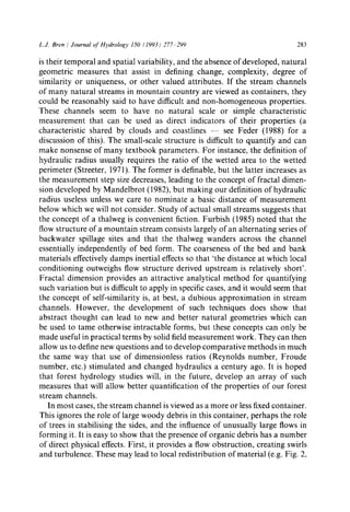 L.J. Bren / Journal of Hydrology 150 (1993) 277 299 283
is their temporal and spatial variability, and the absence of developed, natural
geometric measures that assist in defining change, complexity, degree of
similarity or uniqueness, or other valued attributes. If the stream channels
of many natural streams in mountain country are viewed as containers, they
could be reasonably said to have difficult and non-homogeneous properties.
These channels seem to have no natural scale or simple characteristic
measurement that can be used as direct indicators of their properties (a
characteristic shared by clouds and coastlines -- see Feder (1988) for a
discussion of this). The small-scale structure is difficult to quantify and can
make nonsense of many textbook parameters. For instance, the definition of
hydraulic radius usually requires the ratio of the wetted area to the wetted
perimeter (Streeter, 1971). The former is definable, but the latter increases as
the measurement step size decreases, leading to the concept of fractal dimen-
sion developed by Mandelbrot (1982), but making our definition of hydraulic
radius useless unless we care to nominate a basic distance of measurement
below which we will not consider. Study of actual small streams suggests that
the concept of a thalweg is convenient fiction. Furbish (1985) noted that the
flow structure of a mountain stream consists largely of an alternating series of
backwater spillage sites and that the thalweg wanders across the channel
essentially independently of bed form. The coarseness of the bed and bank
materials effectively damps inertial effects so that 'the distance at which local
conditioning outweighs flow structure derived upstream is relatively short'.
Fractal dimension provides an attractive analytical method for quantifying
such variation but is difficult to apply in specific cases, and it would seem that
the concept of self-similarity is, at best, a dubious approximation in stream
channels. However, the development of such techniques does show that
abstract thought can lead to new and better natural geometries which can
be used to tame otherwise intractable forms, but these concepts can only be
made useful in practical terms by solid field measurement work. They can then
allow us to define new questions and to develop comparative methods in much
the same way that use of dimensionless ratios (Reynolds number, Froude
number, etc.) stimulated and changed hydraulics a century ago. It is hoped
that forest hydrology studies will, in the future, develop an array of such
measures that will allow better quantification of the properties of our forest
stream channels.
In most cases, the stream channel is viewed as a more or less fixed container.
This ignores the role of large woody debris in this container, perhaps the role
of trees in stabilising the sides, and the influence of unusually large flows in
forming it. It is easy to show that the presence of organic debris has a number
of direct physical effects. First, it provides a flow obstruction, creating swirls
and turbulence. These may lead to local redistribution of material (e.g. Fig. 2,
 