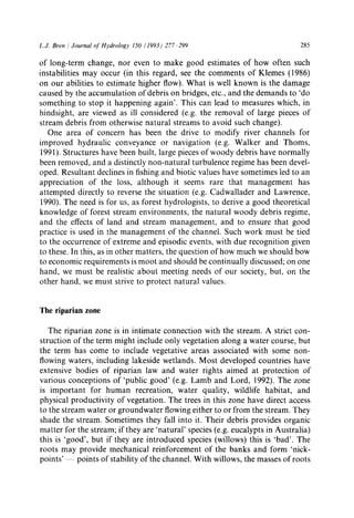 L.J. Bren / Journal of Hydrology 150 (1993) 277-299 285
of long-term change, nor even to make good estimates of how often such
instabilities may occur (in this regard, see the comments of Klemes (1986)
on our abilities to estimate higher flow). What is well known is the damage
caused by the accumulation of debris on bridges, etc., and the demands to 'do
something to stop it happening again'. This can lead to measures which, in
hindsight, are viewed as ill considered (e.g. the removal of large pieces of
stream debris from otherwise natural streams to avoid such change).
One area of concern has been the drive to modify river channels for
improved hydraulic conveyance or navigation (e.g. Walker and Thoms,
1991). Structures have been built, large pieces of woody debris have normally
been removed, and a distinctly non-natural turbulence regime has been devel-
oped. Resultant declines in fishing and biotic values have sometimes led to an
appreciation of the loss, although it seems rare that management has
attempted directly to reverse the situation (e.g. Cadwallader and Lawrence,
1990). The need is for us, as forest hydrologists, to derive a good theoretical
knowledge of forest stream environments, the natural woody debris regime,
and the effects of land and stream management, and to ensure that good
practice is used in the management of the channel. Such work must be tied
to the occurrence of extreme and episodic events, with due recognition given
to these. In this, as in other matters, the question of how much we should bow
to economic requirements is moot and should be continually discussed; on one
hand, we must be realistic about meeting needs of our society, but, on the
other hand, we must strive to protect natural values.
The riparian zone
The riparian zone is in intimate connection with the stream. A strict con-
struction of the term might include only vegetation along a water course, but
the term has come to include vegetative areas associated with some non-
flowing waters, including lakeside wetlands. Most developed countries have
extensive bodies of riparian law and water rights aimed at protection of
various conceptions of 'public good' (e.g. Lamb and Lord, 1992). The zone
is important for human recreation, water quality, wildlife habitat, and
physical productivity of vegetation. The trees in this zone have direct access
to the stream water or groundwater flowing either to or from the stream. They
shade the stream. Sometimes they fall into it. Their debris provides organic
matter for the stream; if they are 'natural' species (e.g. eucalypts in Australia)
this is 'good', but if they are introduced species (willows) this is 'bad'. The
roots may provide mechanical reinforcement of the banks and form 'nick-
points' -- points of stability of the channel. With willows, the masses of roots
 
