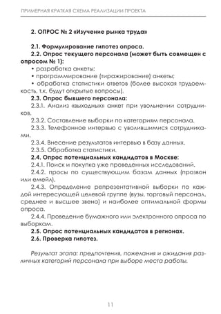 ПРИМЕРНАЯ КРАТКАЯ СХЕМА РЕАЛИЗАЦИИ ПРОЕКТА



   2. ОПРОС № 2 «Изучение рынка труда»

    2.1. Формулирование гипотез опроса.
    2.2. Опрос текущего персонала (может быть совмещен с
опросом № 1):
    • разработка анкеты;
    • программирование (тиражирование) анкеты;
    • обработка статистики ответов (более высокая трудоем-
кость, т.к. будут открытые вопросы).
    2.3. Опрос бывшего персонала:
    2.3.1. Анализ «выходных» анкет при увольнении сотрудни-
ков.
    2.3.2. Составление выборки по категориям персонала.
    2.3.3. Телефонное интервью с уволившимися сотрудника-
ми.
    2.3.4. Внесение результатов интервью в базу данных.
    2.3.5. Обработка статистики.
    2.4. Опрос потенциальных кандидатов в Москве:
    2.4.1. Поиск и покупка уже проведенных исследований.
    2.4.2. просы по существующим базам данных (прозвон
или емейл).
    2.4.3. Определение репрезентативной выборки по каж-
дой интересующей целевой группе (вузы, торговый персонал,
среднее и высшее звено) и наиболее оптимальной формы
опроса.
    2.4.4. Проведение бумажного или электронного опроса по
выборкам.
    2.5. Опрос потенциальных кандидатов в регионах.
    2.6. Проверка гипотез.

   Результат этапа: предпочтения, пожелания и ожидания раз-
личных категорий персонала при выборе места работы.




                             11
 
