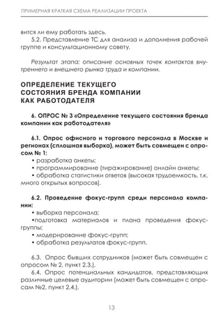 ПРИМЕРНАЯ КРАТКАЯ СХЕМА РЕАЛИЗАЦИИ ПРОЕКТА



вится ли ему работать здесь.
   5.2. Представление ТС для анализа и дополнения рабочей
группе и консультационному совету.

   Результат этапа: описание основных точек контактов вну-
треннего и внешнего рынка труда и компании.

оПредеЛение ТеКУЩеГо
сосТоЯниЯ Бренда КоМПании
КаК раБоТодаТеЛЯ

   6. ОПРОС № 3 «Определение текущего состояния бренда
компании как работодателя»

   6.1. Опрос офисного и торгового персонала в Москве и
регионах (сплошная выборка), может быть совмещен с опро-
сом № 1:
   • разработка анкеты;
   • программирование (тиражирование) онлайн анкеты;
   • обработка статистики ответов (высокая трудоемкость, т.к.
много открытых вопросов).

   6.2. Проведение фокус-групп среди персонала компа-
нии:
   • выборка персонала;
   •подготовка материалов и плана проведения фокус-
группы;
   • модерирование фокус-групп;
   • обработка результатов фокус-групп.

   6.3. Опрос бывших сотрудников (может быть совмещен с
опросом № 2, пункт 2.3.).
   6.4. Опрос потенциальных кандидатов, представляющих
различные целевые аудитории (может быть совмещен с опро-
сам №2, пункт 2.4.).


                             13
 