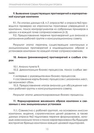 ПРИМЕРНАЯ КРАТКАЯ СХЕМА РЕАЛИЗАЦИИ ПРОЕКТА



   9. Выявление существующих противоречий в корпоратив-
ной культуре компании

   9.1. По итогам данных п.8, п.7, опроса №1 и опроса №3 про-
водится проверка на «прочность» позитивных утверждений о
компании, поиск контраргументов из собранных примеров в
целом и в каждой точке соприкосновения (п.5).
   9.2. Предоставление перечня противоречий для анализа и
дополнения рабочей группе и консультационному совету.

   Результат этапа: перечень существующих ментальных и
эмоциональных противоречий в индивидуальном образе и
установках компании по каждой «точке соприкосновения».

   10. Анализ (реинжиниринг) противоречий и слабых сто-
рон

    10.1. Анализ пункта 9.
    10.2. Декомпозиция бизнес-процессов, поиск слабых зве-
ньев:
    • интервью с руководителями бизнес-процессов;
    • составление карты бизнес-процессов с указанием мест,
где возникают сбои.
    10.3. Предоставление итогов анализа для обсуждения чле-
нам рабочей группы и консультационного совета.

   Результат этапа: декомпозированные бизнес-процессы.

   11. Формулирование желаемого образа компании и свя-
занных с ним эмоциональных установок

   11.1. Совместно с рабочей группой, на основании миссии
компании, видения, стратегических целей развития, а также
данных опроса №2 подготовка перечня формулировок, кото-
рые максимально точно и полно характеризовали бы будущее
восприятие бренда компании каждой целевой аудиторией.

                             15
 
