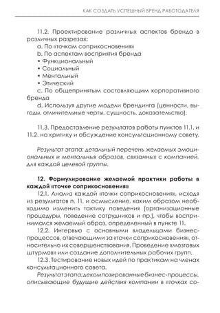 КАК СОЗДАТЬ УСПЕШНЫЙ БРЕНД РАБОТОДАТЕЛЯ



   11.2. Проектирование различных аспектов бренда в
различных разрезах:
   a. По «точкам соприкосновения»
   b. По аспектам восприятия бренда
   • Функциональный
   • Социальный
   • Ментальный
   • Этический
   c. По общепринятым составляющим корпоративного
бренда
   d. Используя другие модели брендинга (ценности, вы-
годы, отличительные черты, сущность, доказательство).

    11.3. Предоставление результатов работы пунктов 11.1. и
11.2. на критику и обсуждение консультационному совету.

    Результат этапа: детальный перечень желаемых эмоци-
ональных и ментальных образов, связанных с компанией,
для каждой целевой группы.

    12. Формулирование желаемой практики работы в
каждой «точке соприкосновения»
    12.1. Анализ каждой «точки соприкосновения», исходя
из результатов п. 11, и осмысление, каким образом необ-
ходимо изменить тактику поведения (организационные
процедуры, поведение сотрудников и пр.), чтобы воспри-
нимался желаемый образ, определенный в пункте 11.
    12.2. Интервью с основными владельцами бизнес-
процессов, отвечающими за «точки соприкосновения», от-
носительно их совершенствования. Проведение «мозговых
штурмов» или создание дополнительных рабочих групп.
    12.3. Тестирование новых идей по практикам на членах
консультационного совета.
    Результат этапа: декомпозированные бизнес-процессы,
описывающие будущие действия компании в «точках со-
 