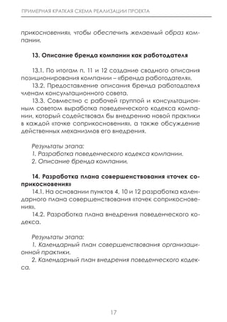 ПРИМЕРНАЯ КРАТКАЯ СХЕМА РЕАЛИЗАЦИИ ПРОЕКТА



прикосновения», чтобы обеспечить желаемый образ ком-
пании.

   13. Описание бренда компании как работодателя

    13.1. По итогам п. 11 и 12 создание сводного описания
позиционирования компании – «бренда работодателя».
    13.2. Предоставление описания бренда работодателя
членам консультационного совета.
    13.3. Совместно с рабочей группой и консультацион-
ным советом выработка поведенческого кодекса компа-
нии, который содействовал бы внедрению новой практики
в каждой «точке соприкосновения», а также обсуждение
действенных механизмов его внедрения.

   Результаты этапа:
   1. Разработка поведенческого кодекса компании.
   2. Описание бренда компании.

   14. Разработка плана совершенствования «точек со-
прикосновения»
   14.1. На основании пунктов 4, 10 и 12 разработка кален-
дарного плана совершенствования «точек соприкоснове-
ния».
   14.2. Разработка плана внедрения поведенческого ко-
декса.

    Результаты этапа:
    1. Календарный план совершенствования организаци-
онной практики.
    2. Календарный план внедрения поведенческого кодек-
са.




                             17
 
