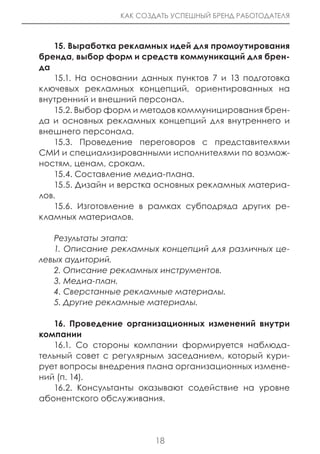 КАК СОЗДАТЬ УСПЕШНЫЙ БРЕНД РАБОТОДАТЕЛЯ



    15. Выработка рекламных идей для промоутирования
бренда, выбор форм и средств коммуникаций для брен-
да
    15.1. На основании данных пунктов 7 и 13 подготовка
ключевых рекламных концепций, ориентированных на
внутренний и внешний персонал.
    15.2. Выбор форм и методов коммуницирования брен-
да и основных рекламных концепций для внутреннего и
внешнего персонала.
    15.3. Проведение переговоров с представителями
СМИ и специализированными исполнителями по возмож-
ностям, ценам, срокам.
    15.4. Составление медиа-плана.
    15.5. Дизайн и верстка основных рекламных материа-
лов.
    15.6. Изготовление в рамках субподряда других ре-
кламных материалов.

   Результаты этапа:
   1. Описание рекламных концепций для различных це-
левых аудиторий.
   2. Описание рекламных инструментов.
   3. Медиа-план.
   4. Сверстанные рекламные материалы.
   5. Другие рекламные материалы.

   16. Проведение организационных изменений внутри
компании
   16.1. Со стороны компании формируется наблюда-
тельный совет с регулярным заседанием, который кури-
рует вопросы внедрения плана организационных измене-
ний (п. 14).
   16.2. Консультанты оказывают содействие на уровне
абонентского обслуживания.




                         18
 