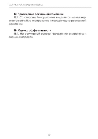 ЛОГИКА РЕАЛИЗАЦИИ ПРОЕКТА



   17. Проведение рекламной кампании
   17.1. Со стороны Консультантов выделяется менеджер,
ответственный за курирование и координацию рекламной
кампании.

   18. Оценка эффективности
   18.1. На регулярной основе проведение внутренних и
внешних опросов.




                            19
 