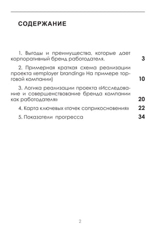 содержание



   1. Выгоды и преимущества, которые дает
корпоративный бренд работодателя.              3
   2. Примерная краткая схема реализации
проекта «employer branding» На примере тор-
говой компании)                               10
   3. Логика реализации проекта «Исследова-
ние и совершенствование бренда компании
как работодателя»                             20
  4. Карта ключевых «точек соприкосновения»   22
  5. Показатели прогресса                     34




                        2
 