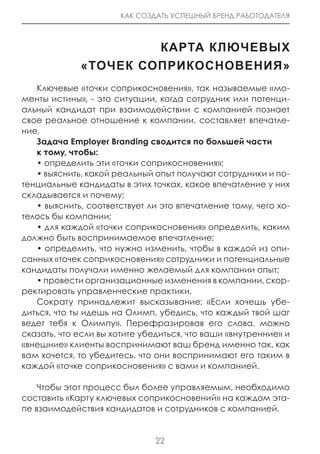 КАК СОЗДАТЬ УСПЕШНЫЙ БРЕНД РАБОТОДАТЕЛЯ



                      КарТа КЛЮЧеВЫХ
             «ТоЧеК соПриКосноВениЯ»
   Ключевые «точки соприкосновения», так называемые «мо-
менты истины», - это ситуации, когда сотрудник или потенци-
альный кандидат при взаимодействии с компанией познает
свое реальное отношение к компании, составляет впечатле-
ние.
   Задача Employer Branding сводится по большей части
   к тому, чтобы:
   • определить эти «точки соприкосновения»;
   • выяснить, какой реальный опыт получают сотрудники и по-
тенциальные кандидаты в этих точках, какое впечатление у них
складывается и почему;
   • выяснить, соответствует ли это впечатление тому, чего хо-
телось бы компании;
   • для каждой «точки соприкосновения» определить, каким
должно быть воспринимаемое впечатление;
   • определить, что нужно изменить, чтобы в каждой из опи-
санных «точек соприкосновения» сотрудники и потенциальные
кандидаты получали именно желаемый для компании опыт;
   • провести организационные изменения в компании, скор-
ректировать управленческие практики.
   Сократу принадлежит высказывание: «Если хочешь убе-
диться, что ты идешь на Олимп, убедись, что каждый твой шаг
ведет тебя к Олимпу». Перефразировав его слова, можно
сказать, что если вы хотите убедиться, что ваши «внутренние» и
«внешние» клиенты воспринимают ваш бренд именно так, как
вам хочется, то убедитесь, что они воспринимают его таким в
каждой «точке соприкосновения» с вами и компанией.

    Чтобы этот процесс был более управляемым, необходимо
составить «Карту ключевых соприкосновений» на каждом эта-
пе взаимодействия кандидатов и сотрудников с компанией.


                              22
 