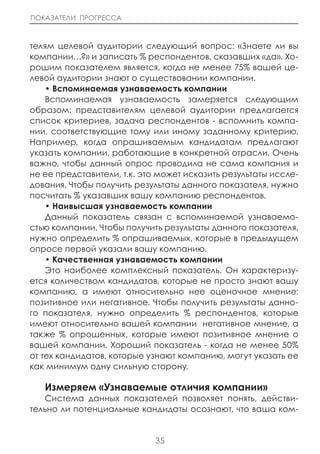 ПОКАЗАТЕЛИ ПРОГРЕССА



телям целевой аудитории следующий вопрос: «Знаете ли вы
компании…?» и записать % респондентов, сказавших «да». Хо-
рошим показателем является, когда не менее 75% вашей це-
левой аудитории знают о существовании компании.
    • Вспоминаемая узнаваемость компании
    Вспоминаемая узнаваемость замеряется следующим
образом: представителям целевой аудитории предлагается
список критериев, задача респондентов - вспомнить компа-
нии, соответствующие тому или иному заданному критерию.
Например, когда опрашиваемым кандидатам предлагают
указать компании, работающие в конкретной отрасли. Очень
важно, чтобы данный опрос проводила не сама компания и
не ее представители, т.к. это может исказить результаты иссле-
дования. Чтобы получить результаты данного показателя, нужно
посчитать % указавших вашу компанию респондентов.
    • наивысшая узнаваемость компании
    Данный показатель связан с вспоминаемой узнаваемо-
стью компании. Чтобы получить результаты данного показателя,
нужно определить % опрашиваемых, которые в предыдущем
опросе первой указали вашу компанию.
    • Качественная узнаваемость компании
    Это наиболее комплексный показатель. Он характеризу-
ется количеством кандидатов, которые не просто знают вашу
компанию, а имеют относительно нее оценочное мнение:
позитивное или негативное. Чтобы получить результаты данно-
го показателя, нужно определить % респондентов, которые
имеют относительно вашей компании негативное мнение, а
также % опрошенных, которые имеют позитивное мнение о
вашей компании. Хороший показатель - когда не менее 50%
от тех кандидатов, которые узнают компанию, могут указать ее
как минимум одну сильную сторону.

   Измеряем «Узнаваемые отличия компании»
   Система данных показателей позволяет понять, действи-
тельно ли потенциальные кандидаты осознают, что ваша ком-


                            35
 