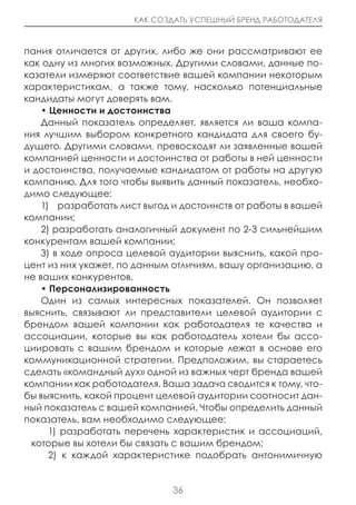 КАК СОЗДАТЬ УСПЕШНЫЙ БРЕНД РАБОТОДАТЕЛЯ



пания отличается от других, либо же они рассматривают ее
как одну из многих возможных. Другими словами, данные по-
казатели измеряют соответствие вашей компании некоторым
характеристикам, а также тому, насколько потенциальные
кандидаты могут доверять вам.
    • ценности и достоинства
    Данный показатель определяет, является ли ваша компа-
ния лучшим выбором конкретного кандидата для своего бу-
дущего. Другими словами, превосходят ли заявленные вашей
компанией ценности и достоинства от работы в ней ценности
и достоинства, получаемые кандидатом от работы на другую
компанию. Для того чтобы выявить данный показатель, необхо-
димо следующее:
    1) разработать лист выгод и достоинств от работы в вашей
компании;
    2) разработать аналогичный документ по 2-3 сильнейшим
конкурентам вашей компании;
    3) в ходе опроса целевой аудитории выяснить, какой про-
цент из них укажет, по данным отличиям, вашу организацию, а
не ваших конкурентов.
    • Персонализированность
    Один из самых интересных показателей. Он позволяет
выяснить, связывают ли представители целевой аудитории с
брендом вашей компании как работодателя те качества и
ассоциации, которые вы как работодатель хотели бы ассо-
циировать с вашим брендом и которые лежат в основе его
коммуникационной стратегии. Предположим, вы стараетесь
сделать «командный дух» одной из важных черт бренда вашей
компании как работодателя. Ваша задача сводится к тому, что-
бы выяснить, какой процент целевой аудитории соотносит дан-
ный показатель с вашей компанией. Чтобы определить данный
показатель, вам необходимо следующее:
      1) разработать перечень характеристик и ассоциаций,
 которые вы хотели бы связать с вашим брендом;
      2) к каждой характеристике подобрать антонимичную


                              36
 