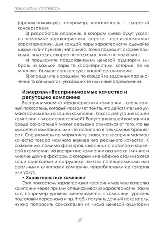 ПОКАЗАТЕЛИ ПРОГРЕССА



 (противоположную), например, креативность – здоровый
 консерватизм;
    3) разработать опросник, в котором слева будут указа-
 ны желаемые характеристики, справа - противоположные
 характеристики. Для каждой пары характеристик сделайте
 шкалу из 5-7 пунктов (например: точно подходит, скорее под-
 ходит, подходит, скорее не подходит, точно не подходит);
    4) предложите представителям целевой аудитории вы-
 брать из каждой пары те характеристики, которые, по их
 мнению, больше соответсвуют вашей организации;
    5) определите в среднем по каждой из заданных пар зна-
 чений % кандидатов, указавших те или иные определения.

   Измеряем «Воспринимаемые качества и
   репутацию компании»
   Воспринимаемые характеристики компании – очень важ-
ный показатель, который позволяет понять, что действительно ду-
мают соискатели о вашей компании. Какова репутация вашей
компании в глазах соискателей? Репутация вашей компании в
среде соискателей может серьезно отличаться от того, что вы
думаете о компании, или что написано в рекламных брошю-
рах. Специалисты по маркетингу знают, что воспринимаемое
качество товара намного важнее его реального качества. К
сожалению, помимо факторов, связанных с работой и карье-
рой в компании, на восприятие компании оказывают влияние и
многие другие факторы, с которыми неизбежно сталкиваются
ваши соискатели и сотрудники, являясь потенциальными или
реальными клиентами компании, потребителями ее товаров
или услуг.
   • Характеристики компании
   Этот показатель характеризует воспринимаемые качества
компании через призму специфических характеристик, таких
как, например уровень менеджмента в компании, уровень
подготовки персонала и пр. Чтобы получить данный показатель,
нужно попросить соискателей из числа целевой аудитории


                             37
 