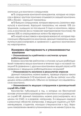 ПОКАЗАТЕЛИ ПРОГРЕССА



значимых для компании сотрудников;
   o % сотрудников компаний-конкурентов, которые на опро-
сах и фокус группах позитивно отзываются о вашей компании.
25% и более – хороший показатель;
   o % бывших сотрудников, которые вернулись (захотели вер-
нуться) в компанию. Хороший показатель: не менее 10% со-
трудников, ушедших за последние 3 года из компании, верну-
лись в компанию (если позволяет корпоративная политика). Не
менее 50% из опрашиваемых хотели бы вернуться;
   o % людей на выставках и ярмарках вакансий, которые пер-
сонально обращаются в компанию. Данный показатель нужно
пытаться рассматривать в сравнении с другими компаниями
на мероприятии.

   Измеряем «цитируемость и упоминаемость»
   компании
   • Упоминаемость в рейтингах и листингах лучших
   работодателей
   В каком количестве рейтингов и списках лучших работода-
телей появляется ваша компания в течение года и на какой по-
зиции? В сравнении с другими компаниями вашей отрасли? В
сравнении с ведущими работодателями на рынке?
   • Упоминаемость компании в результатах опросов
   Данный показатель можно выявить, проводя опросы такого
плана, как «Укажите 3-10 компаний, где бы вы сейчас или в бу-
дущем хотели работать?». Обычно их проводят исследователь-
ские компании.
   • Упоминаемость ведущих сотрудников и руководителей
служб HR в СМИ
   Количество публикаций в год, в которых на бесплатной
основе упоминаются руководители компании или руководите-
ли служб HR. Данный показатель можно рассматривать не в
целом по СМИ, а в разрезе, например, 3-х ведущих изданий
в различных областях (например, 3 ведущих издания для ТОП-
менеджеров, студентов, молодых специалистов и пр.). Хоро-
шим показателем является упоминаемость не менее 5 раз в год.

                            39
 