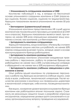 КАК СОЗДАТЬ УСПЕШНЫЙ БРЕНД РАБОТОДАТЕЛЯ



    • Упоминаемость сотрудников компании в СМИ
    Количество публикаций в год, в которых на бесплатной
основе упоминаются сотрудники компании в СМИ (отрасле-
вых изданиях, бизнес-изданиях, изданиях по трудоустройству).
Хорошим показателем является упоминание не менее 50 раз
в год.
    • Бенчмаркинг (сравнительный анализ)
    Упоминание компании представителями HR служб других
компаний как положительного примера для сравнения (в СМИ
или в опросах). Хорошим показателем является такой, при ко-
тором не менее 50% всех опрошенных указывают вашу ком-
панию в списке, как компанию для бенчмаркинга.
    • цитируемость компании сотрудниками
    Хороший показатель, когда на вопрос: «Почему Вы считаете
свою компанию лучшим местом для работы?», не менее 50%
ответов сотрудников включают пункты, которые лежат в основе
коммуницируемого бренда работодателя.
    • цитируемость компании руководством
    Топ-менеджеры компании упоминают внедряемые прак-
тики работы с персоналом, работу по развитию бренда как
работодателя не менее чем в 25% случаев внешних интервью
и обращений и не менее чем в 50% внутренних обращений.
    • цитируемость компании учебными заведениями и упо-
минание в книгах
    Опыт работы вашей компании по управлению персона-
лом и работе над брендом включается в учебные задачи, case
study в вузах, учебниках, тематической литературе. Растет ко-
личество рассказов о компании или генеральном директоре
в тематической литературе, либо книгах, посвященных компа-
нии.
    Как видим, измерение уровня прогресса в развитии бренда
компании как работодателя вполне посильная задача. Слож-
ность ее реализации сводится только к разработке опросных
инструментов, определению целевых групп соискателей и к са-
мому организационному вопросу проведения исследований.


                              40
 