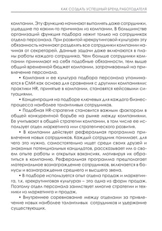 КАК СОЗДАТЬ УСПЕШНЫЙ БРЕНД РАБОТОДАТЕЛЯ



компании. Эту функцию начинают выполнять даже сотрудники,
ушедшие по каким-то причинам из компании. В большинстве
организаций функция подбора лежит только на сотрудниках
отдела персонала. При развитой «рекрутинговой культуре» эту
обязанность начинают разделять все сотрудники компании на-
чиная от секретарей. Данные задачи даже включаются в пла-
ны работы каждого сотрудника. Чем больше сотрудники ком-
пании принимают на себя подобные обязанности, тем выше
общий временной бюджет компании, затрачиваемый на при-
влечение персонала.
    • Компания и ее культура подбора персонала упомина-
ются в СМИ как основа для сравнения с другими компаниями;
практики HR, принятые в компании, становятся кейсовыми си-
туациями.
    • Концентрация на подборе ключевых для каждого бизнес-
процесса наиболее талантливых сотрудников.
    • Подобная HR-стратегия становится важным фактором в
общей конкурентной борьбе на рынке между компаниями.
Ее учитывают в общей стратегии компании, в том числе ее ис-
пользует отдел маркетинга или стратегического развития.
    • В компании действует реферальная программа при-
влечения новых сотрудников. Каждый сотрудник понимает, для
чего это нужно, самостоятельно ищет среди своих друзей и
знакомых потенциальных кандидатов, рассказывает им о сво-
ем опыте работы и открытых вакансиях, мотивируя их обра-
титься в компанию. Реферальная программа предполагает
материальное вознаграждение сотрудников, включается в бо-
нусы и вознаграждения среднего и высшего звена.
    • В подборе используется опыт отдела продаж и маркетин-
га, т.к. «рекрутинговая культура» – это одна из форм продаж.
Поэтому отдел персонала заимствует многие стратегии и тех-
ники из маркетинга и продаж.
    • Внутреннее соревнование между отделами за привле-
чение новых наиболее талантливых сотрудников и удержание
существующих.
 