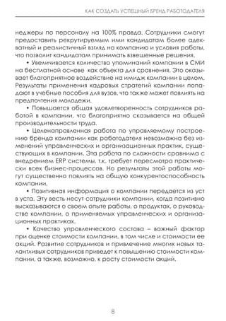 КАК СОЗДАТЬ УСПЕШНЫЙ БРЕНД РАБОТОДАТЕЛЯ



неджеры по персоналу на 100% правда. Сотрудники смогут
предоставить рекрутируемым ими кандидатам более адек-
ватный и реалистичный взгляд на компанию и условия работы,
что позволит кандидатам принимать взвешенные решения.
    • Увеличивается количество упоминаний компании в СМИ
на бесплатной основе как объекта для сравнения. Это оказы-
вает благоприятное воздействие на имидж компании в целом.
Результаты применения кадровых стратегий компании попа-
дают в учебные пособия для вузов, что также может повлиять на
предпочтения молодежи.
    • Повышается общая удовлетворенность сотрудников ра-
ботой в компании, что благоприятно сказывается на общей
производительности труда.
    • Целенаправленная работа по управляемому построе-
нию бренда компании как работодателя невозможна без из-
менений управленческих и организационных практик, суще-
ствующих в компании. Эта работа по сложности сравнима с
внедрением ERP системы, т.к. требует пересмотра практиче-
ски всех бизнес-процессов. Но результаты этой работы мо-
гут существенно повлиять на общую конкурентоспособность
компании.
    • Позитивная информация о компании передается из уст
в уста. Эту весть несут сотрудники компании, когда позитивно
высказываются о своем опыте работы, о продуктах, о руковод-
стве компании, о применяемых управленческих и организа-
ционных практиках.
    • Качество управленческого состава – важный фактор
при оценке стоимости компании, в том числе и стоимости ее
акций. Развитие сотрудников и привлечение многих новых та-
лантливых сотрудников приведет к повышению стоимости ком-
пании, а также, возможно, к росту стоимости акций.




                              8
 