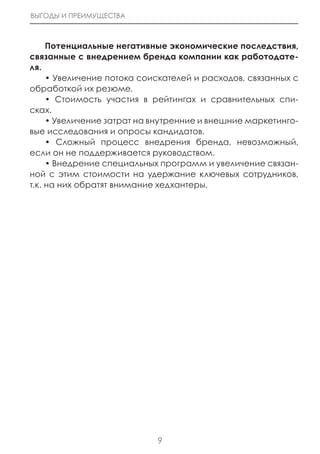 ВЫГОДЫ И ПРЕИМУЩЕСТВА



     Потенциальные негативные экономические последствия,
связанные с внедрением бренда компании как работодате-
ля.
     • Увеличение потока соискателей и расходов, связанных с
обработкой их резюме.
     • Стоимость участия в рейтингах и сравнительных спи-
сках.
     • Увеличение затрат на внутренние и внешние маркетинго-
вые исследования и опросы кандидатов.
     • Сложный процесс внедрения бренда, невозможный,
если он не поддерживается руководством.
     • Внедрение специальных программ и увеличение связан-
ной с этим стоимости на удержание ключевых сотрудников,
т.к. на них обратят внимание хедхантеры.




                            9
 