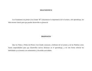 DIAGNOSTICO




      Los Estudiantes de primer (1er) Grado “C”, desconocen la importancia de la Lectura y del aprendizaje, les
falta mostrar interés para que puedan desarrollar su potencial.




                                                   PROPOSITO




      Que los Niños y Niñas de Primer (1er) Grado conozcan y disfruten de la Lectura y de las Palabras como
fuente emprendedora para que desarrollen nuevas destrezas en el aprendizaje, y de esta forma reforzar las
habilidades ya existentes con estimulantes y divertidas actividades.
 