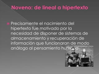 Noveno: de lineal a hipertextoPrecisamente el nacimiento del hipertexto fue motivado por la necesidad de disponer de sistemas de almacenamiento y recuperación de información que funcionaran de modo análogo al pensamiento humano