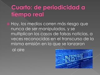 Cuarto: de periodicidad a tiempo realHoy, los medios corren más riesgo que nunca de ser manipulados, y se multiplican los casos de falsas noticias, a veces reconocidas en el transcurso de la misma emisión en la que se lanzaron	 al aire