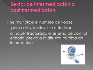 Sexto: de intermediación a desintermediaciónSe multiplica el número de voces,	 pero a la vez diluye su autoridad 	al haber fracturado el sistema de control editorial previo a la difusión pública de información.