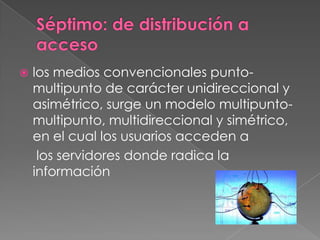 Séptimo: de distribución a accesolos medios convencionales punto-multipunto de carácter unidireccional y asimétrico, surge un modelo multipunto-multipunto, multidireccional y simétrico, en el cual los usuarios acceden a	 los servidores donde radica la información