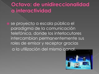 Octavo: de unidireccionalidad a interactividadse proyecta a escala pública el paradigma de la comunicación telefónica, donde los interlocutores intercambian permanentemente sus roles de emisor y receptor gracias	 a la utilización del mismo canal.