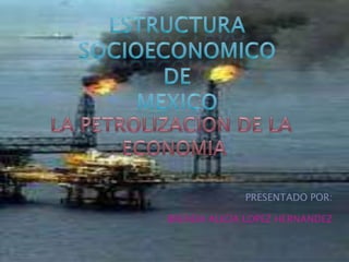 ESTRUCTURA SOCIOECONOMICO  DE  Mexico PRESENTADO POR: BRENDA ALICIA LOPEZ HERNANDEZ LA PETROLIZACION DE LA  ECONOMIA 