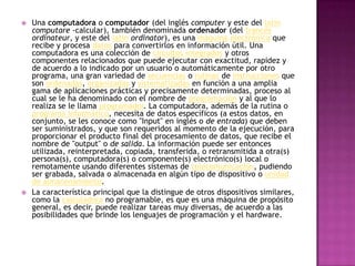 Una computadora o computador (del inglés computer y este del latíncomputare -calcular), también denominada ordenador (del francésordinateur, y este del latínordinator), es una máquinaelectrónica que recibe y procesa datos para convertirlos en información útil. Una computadora es una colección de circuitos integrados y otros componentes relacionados que puede ejecutar con exactitud, rapidez y de acuerdo a lo indicado por un usuario o automáticamente por otro programa, una gran variedad de secuencias o rutinas de instrucciones que son ordenadas, organizadas y sistematizadas en función a una amplia gama de aplicaciones prácticas y precisamente determinadas, proceso al cual se le ha denominado con el nombre de programación y al que lo realiza se le llama programador. La computadora, además de la rutina o programa informático, necesita de datos específicos (a estos datos, en conjunto, se les conoce como "Input" en inglés o de entrada) que deben ser suministrados, y que son requeridos al momento de la ejecución, para proporcionar el producto final del procesamiento de datos, que recibe el nombre de "output" o de salida. La información puede ser entonces utilizada, reinterpretada, copiada, transferida, o retransmitida a otra(s) persona(s), computadora(s) o componente(s) electrónico(s) local o remotamente usando diferentes sistemas de telecomunicación, pudiendo ser grabada, salvada o almacenada en algún tipo de dispositivo o unidad de almacenamiento.La característica principal que la distingue de otros dispositivos similares, como la calculadora no programable, es que es una máquina de propósito general, es decir, puede realizar tareas muy diversas, de acuerdo a las posibilidades que brinde los lenguajes de programación y el hardware.