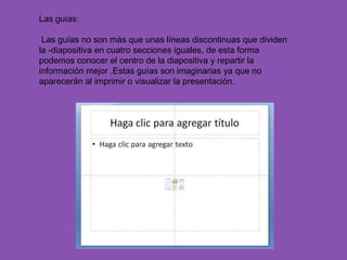 Las guías:

 Las guías no son más que unas líneas discontinuas que dividen
la -diapositiva en cuatro secciones iguales, de esta forma
podemos conocer el centro de la diapositiva y repartir la
información mejor .Estas guías son imaginarias ya que no
aparecerán al imprimir o visualizar la presentación.
 