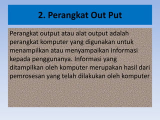 2. Perangkat Out Put
Perangkat output atau alat output adalah
perangkat komputer yang digunakan untuk
menampilkan atau menyampaikan informasi
kepada penggunanya. Informasi yang
ditampilkan oleh komputer merupakan hasil dari
pemrosesan yang telah dilakukan oleh komputer
 
