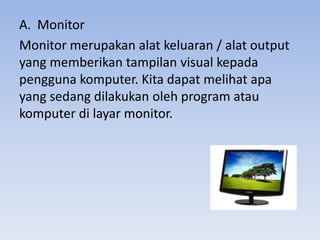 A. Monitor
Monitor merupakan alat keluaran / alat output
yang memberikan tampilan visual kepada
pengguna komputer. Kita dapat melihat apa
yang sedang dilakukan oleh program atau
komputer di layar monitor.
 