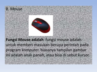 B. Mouse
Fungsi Mouse adalah fungsi mouse adalah
untuk memberi masukan berupa perintah pada
program komputer. biasanya tampilan gambar
ini adalah anak panah, atau bisa di sebut kursor.
 