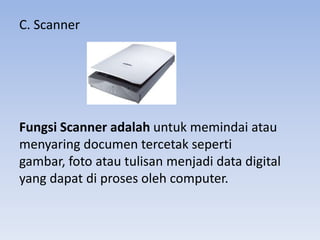 C. Scanner
Fungsi Scanner adalah untuk memindai atau
menyaring documen tercetak seperti
gambar, foto atau tulisan menjadi data digital
yang dapat di proses oleh computer.
 