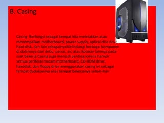 B. Casing
Casing Berfungsi sebagai tempat kita meletakkan atau
menempelkan motherboard, power supply, optical disc drive,
hard disk, dan lain sebagainyaMelindungi berbagai komponen
di dalamnya dari debu, panas, air, atau kotoran lainnya pada
saat bekerja Casing juga menjadi penting karena hampir
semua periferal macam motherboard, CD-ROM drive,
harddisk, dan floppy drive menggunakan casing ini sebagai
tempat dudukannya alias tempat bekerjanya sehari-hari
 