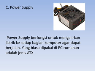C. Power Supply
Power Supply berfungsi untuk mengalirkan
listrik ke setiap bagian komputer agar dapat
berjalan. Yang biasa dipakai di PC rumahan
adalah jenis ATX.
 