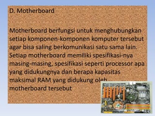 D. Motherboard
Motherboard berfungsi untuk menghubungkan
setiap komponen-komponen komputer tersebut
agar bisa saling berkomunikasi satu sama lain.
Setiap motherboard memiliki spesifikasi-nya
masing-masing, spesifikasi seperti processor apa
yang didukungnya dan berapa kapasitas
maksimal RAM yang didukung oleh
motherboard tersebut
 