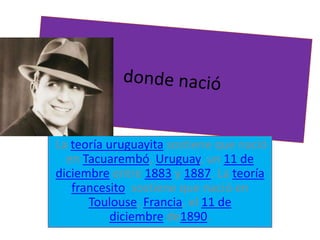 La teoría uruguayita sostiene que nació
en Tacuarembó, Uruguay, un 11 de
diciembre entre 1883 y 1887. La teoría
francesito sostiene que nació en
Toulouse, Francia, el 11 de
diciembre de1890.
 