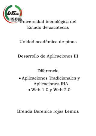 Universidad tecnológica del
Estado de zacatecas
Unidad académica de pinos
Desarrollo de Aplicaciones III
Diferencia
 Aplicaciones Tradicionales y
Aplicaciones RIA
 Web 1.0 y Web 2.0
Brenda Berenice rojas Lemus
 