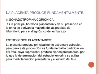 LA PLACENTA PRODUCE FUNDAMENTALMENTE:
 GONADOTROPINA CORIONICA:
es la principal hormona placentaria y de su presencia en
la orina se derivan la mayoria de las pruebas de
laboratorio para el diagnóstico del embarazo.
ESTROGENOS PLACENTARIOS:
La placenta produce principalmente estroma y estradiol,
pero para esta producción es fundamental la participación
del feto, cuya suprarrenal produce ciertos precursores, por
lo que la determinación del estradiol en orina se utiliza
para medir la función placentaria y el estado del feto.
 