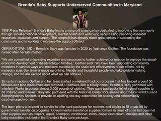Brenda's Baby Supports Underserved Communities in Maryland
1888 Press Release - Brenda’s Baby Inc. is a nonprofit organization dedicated to improving the community
through social-emotional development, mental health and well-being services and providing essential
resources, education and support. The nonprofit has already made great strides in supporting the
community and is working to increase the support offered.
GERMANTOWN, MD – Brenda’s Baby was founded in 2020 by Yashanya Gaither. The foundation was
named after her late mother.
“We are committed to investing expertise and resources to further achieve our mission to improve the social-
economic development of disadvantaged families,” Gaither said. “We have been supporting community
members in various ways and measure success by the scale and effectiveness of our efforts, not by
monetary size. Our team is made up of kind, friendly and thoughtful people who take pride in making
change, and we are excited about what we can achieve.”
Since its inception, Gaither and her team started a weekend food box program that has helped around 50
families with food insecurities and provided 13 families with a turkey dinner. Brenda’s Baby partnered with
Interfaith Works to donate almost 3,000 pounds of clothing. They gave backpacks full of school supplies to
30 children and families. They also partnered with the National Center for Families and Children (NCCF) and
Steppingstones Shelters to provide an uplifting spa day experience for socially and economically
disadvantaged women.
The team plans to expand its service to offer care packages for mothers and babies to fill a gap left by
government assistance programs. Governmental assistance supplies formula in times of crisis but does not
offer supplies such as diapers, wipes, shampoo, conditioner, lotion, diaper rash cream, onesies and other
baby essentials included in the Brenda’s Baby care package.
 