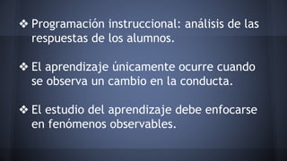 ❖ Programación instruccional: análisis de las
respuestas de los alumnos.
❖ El aprendizaje únicamente ocurre cuando
se observa un cambio en la conducta.
❖ El estudio del aprendizaje debe enfocarse
en fenómenos observables.
 