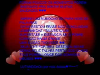 FORAM POUCOS OS MOMENTOS PORÉM BASTANTE PRA SENTIR MUITAS SAUDADES ♥♥♥ ABRIREI UM MUNDOoO SÓ PARA NOIS DE PALAVRAS DITAS RESTOU FRASE NÃO CONCLUIDAS LEMBRANÇAS : TALVÉS NAUM SUPORTASE A DISTANCIA SE O POBRE CORAÇAO NAUM CRIASE  UMA ILUSÃO TAO DOCE ♣♣ SEJA O KE FOR MEU  DESTINOo SEI KE SERAS FELIZ TALVÉS PERTO DOS OLHOS TEUS PORÉM LONGE DOS SONHOSS MEUSSS ♥♥♥ LUTANDOoOo por nois doisss♥¹²³~~** ^^ 