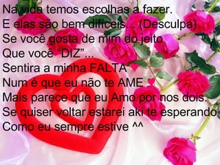 Na vida temos escolhas a fazer. E elas são bem difíceis... (Desculpa) Se você gosta de mim do jeito Que você “DIZ”... Sentira a minha FALTA  ♥ Num é que eu não te AME  ♥ Mais parece que eu Amo por nos dois. Se quiser voltar estarei aki te esperando Como eu sempre estive ^^ 