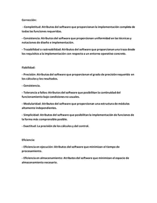 Corrección:
- Completitud: Atributos del software que proporcionan la implementación completa de
todas las funciones requeridas.
- Consistencia: Atributos del software que proporcionan uniformidad en las técnicas y
notaciones de diseño e implementación.
- Trazabilidad o rastreabilidad: Atributos del software que proporcionan una traza desde
los requisitos a la implementación con respectoa un entorno operativo concreto.
Fiabilidad:
- Precisión: Atributos del software que proporcionan el grado de precisión requerido en
los cálculos y los resultados.
- Consistencia.
- Tolerancia a fallos: Atributos del software que posibilitan la continuidad del
funcionamiento bajo condiciones no usuales.
- Modularidad: Atributos del software que proporcionan una estructura de módulos
altamente independientes.
- Simplicidad: Atributos del software que posibilitan la implementación de funciones de
la forma más comprensible posible.
- Exactitud: La precisión de los cálculos y del control.
Eficiencia:
- Eficiencia en ejecución: Atributos del software que minimizan el tiempo de
procesamiento.
- Eficiencia en almacenamiento: Atributos del software que minimizan el espacio de
almacenamiento necesario.
 