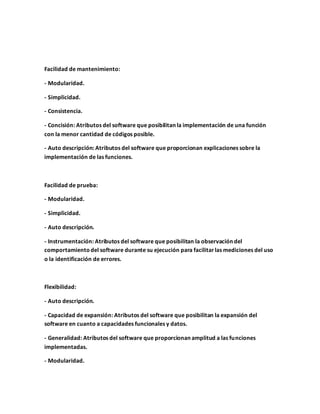 Facilidad de mantenimiento:
- Modularidad.
- Simplicidad.
- Consistencia.
- Concisión: Atributos del software que posibilitan la implementación de una función
con la menor cantidad de códigos posible.
- Auto descripción: Atributos del software que proporcionan explicaciones sobre la
implementación de las funciones.
Facilidad de prueba:
- Modularidad.
- Simplicidad.
- Auto descripción.
- Instrumentación: Atributos del software que posibilitan la observación del
comportamientodel software durante su ejecución para facilitarlas mediciones del uso
o la identificación de errores.
Flexibilidad:
- Auto descripción.
- Capacidad de expansión: Atributos del software que posibilitan la expansión del
software en cuanto a capacidades funcionales y datos.
- Generalidad: Atributos del software que proporcionan amplitud a las funciones
implementadas.
- Modularidad.
 