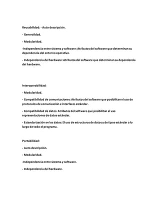 Reusabilidad: - Auto descripción.
- Generalidad.
- Modularidad.
-Independencia entre sistema y software: Atributos del software que determinan su
dependencia del entornooperativo.
- Independencia del hardware: Atributos del software que determinan su dependencia
del hardware.
Interoperabilidad:
- Modularidad.
- Compatibilidad de comunicaciones: Atributos del software que posibilitan el uso de
protocolos de comunicación e interfaces estándar.
- Compatibilidad de datos: Atributos del software que posibilitan el uso
representaciones de datos estándar.
- Estandarización en los datos: El uso de estructuras de datos y de tipos estándar a lo
largo de todo el programa.
Portabilidad:
- Auto descripción.
- Modularidad.
-Independencia entre sistema y software.
- Independencia del hardware.
 