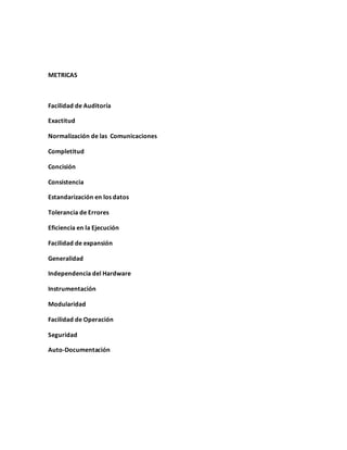 METRICAS
Facilidad de Auditoría
Exactitud
Normalización de las Comunicaciones
Completitud
Concisión
Consistencia
Estandarización en los datos
Tolerancia de Errores
Eficiencia en la Ejecución
Facilidad de expansión
Generalidad
Independencia del Hardware
Instrumentación
Modularidad
Facilidad de Operación
Seguridad
Auto-Documentación
 