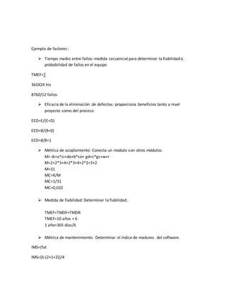 Ejemplo de factores:
 Tiempo medio entre fallos: medida secuencial para determinar la fiabilidad o
probabilidad de fallos en el equipo
TMEF=∑
365X24 hrs
8760/12 fallos
 Eficacia de la eliminación de defectos: proporciona beneficios tanto a nivel
proyecto como del proceso
EED=E/(E+D)
EED=8/(8+0)
EED=8/8=1
 Métrica de acoplamiento: Conecta un modulo con otros módulos.
M= di+a*ci+do+b*co+ gd+c*gc+w+r
M=2+2*3+4+2*3+4+2*2+3+2
M=31
MC=K/M
MC=1/31
MC=0,032
 Medida de fiabilidad: Determinar la fiabilidad.
TMEF=TMDF+TMDR
TMEF=10 años + 6
1 año=365 días/6
 Métrica de mantenimiento: Determinar el índice de madurez del software.
IMS=(fat
IMS=(6-(2+1+2))/4
 